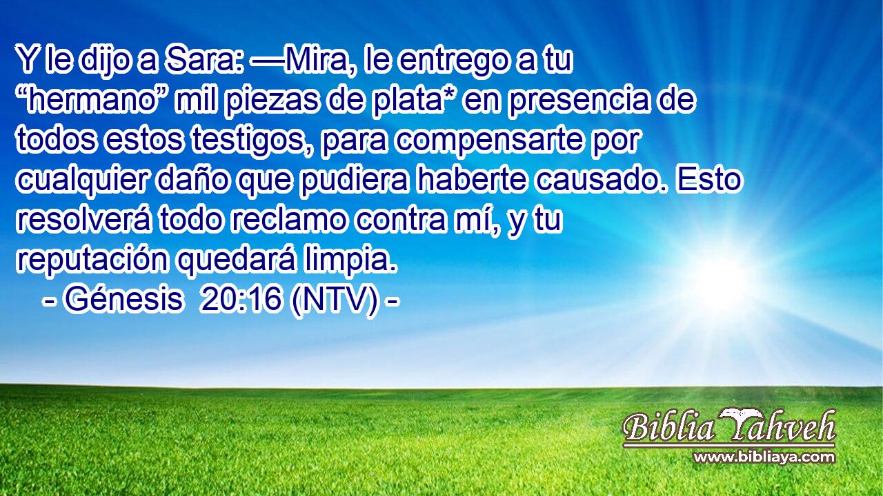 Y le dijo a Sara: —Mira, le entrego a tu “hermano” mil piezas de plata* en presencia de todos estos testigos, para compensarte por cualquier daño que pudiera haberte causado. Esto resolverá todo reclamo contra mí, y tu reputación quedará limpia.