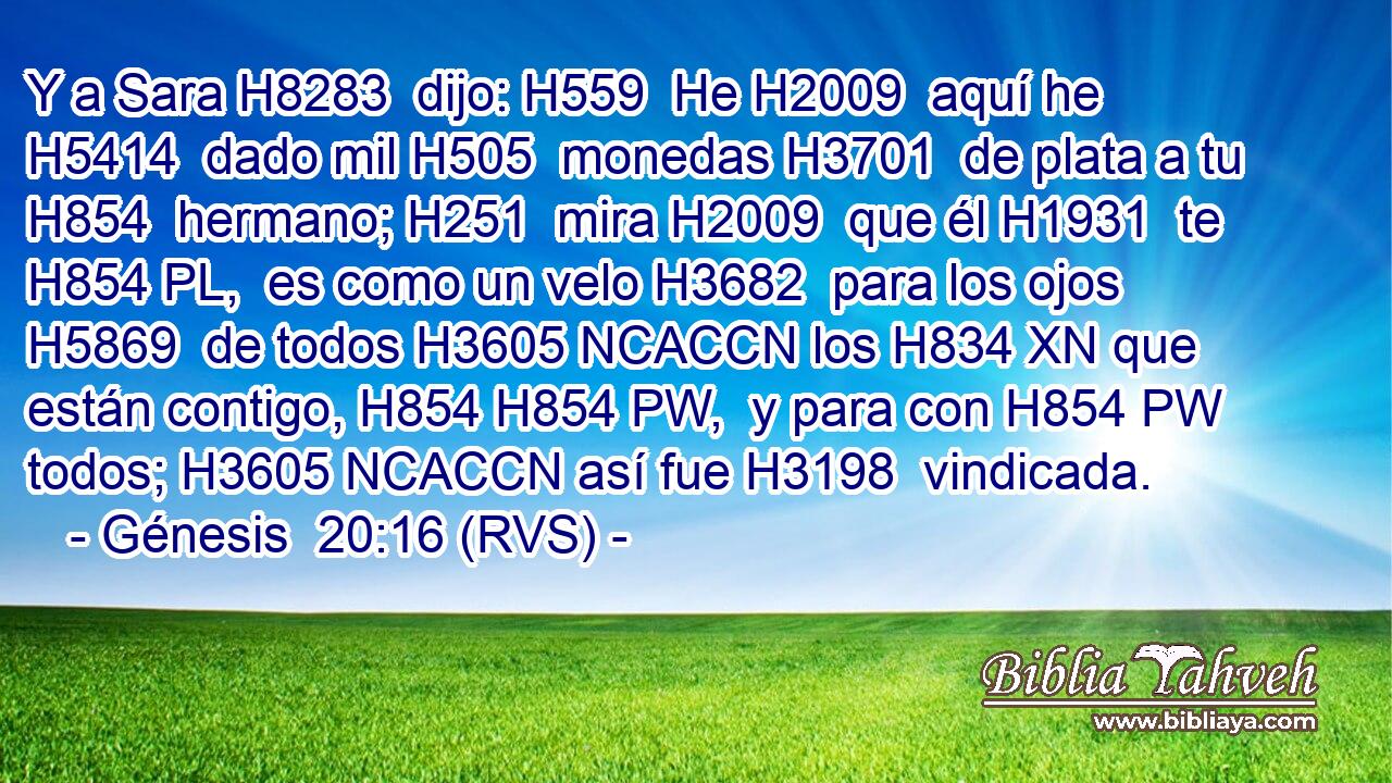 Y a Sara H8283  dijo: H559  He H2009  aquí he H5414  dado mil H505  monedas H3701  de plata a tu H854  hermano; H251  mira H2009  que él H1931  te H854 PL,  es como un velo H3682  para los ojos H5869  de todos H3605 NCACCN los H834 XN que están contigo, H854 H854 PW,  y para con H854 PW todos; H3605 NCACCN así fue H3198  vindicada. 