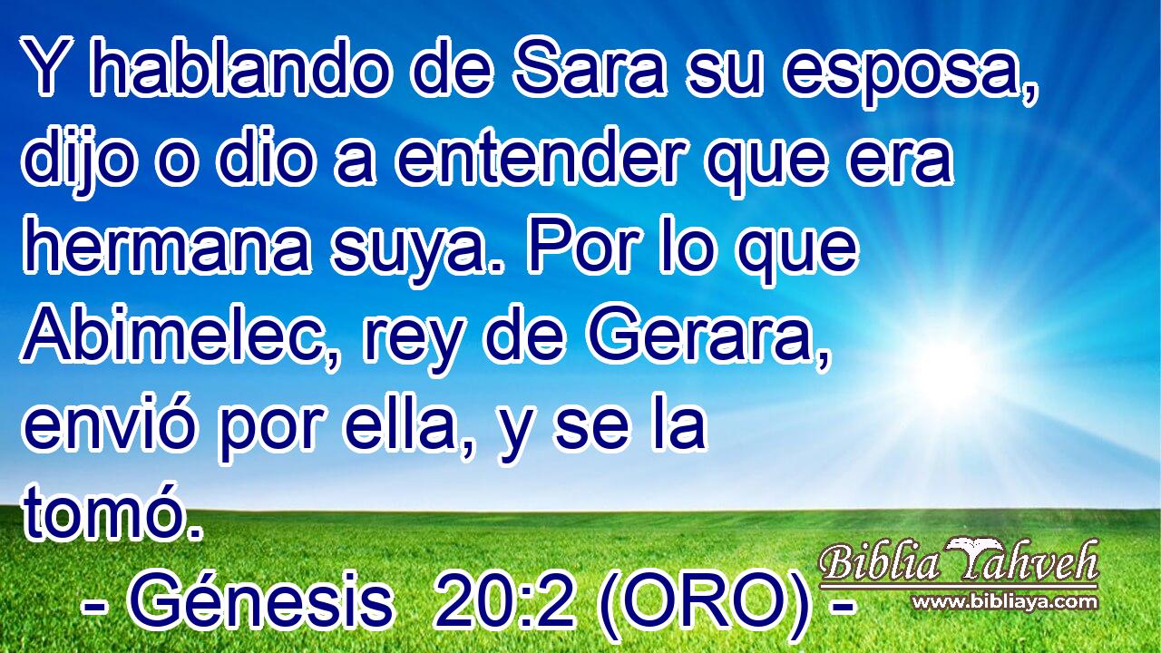  Y hablando de Sara su esposa, dijo o dio a entender que era hermana suya. Por lo que Abimelec, rey de Gerara, envió por ella, y se la tomó. 