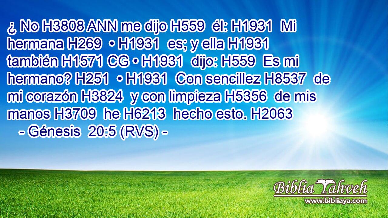 ¿ No H3808 ANN me dijo H559  él: H1931  Mi hermana H269  • H1931  es; y ella H1931  también H1571 CG • H1931  dijo: H559  Es mi hermano? H251  • H1931  Con sencillez H8537  de mi corazón H3824  y con limpieza H5356  de mis manos H3709  he H6213  hecho esto. H2063  