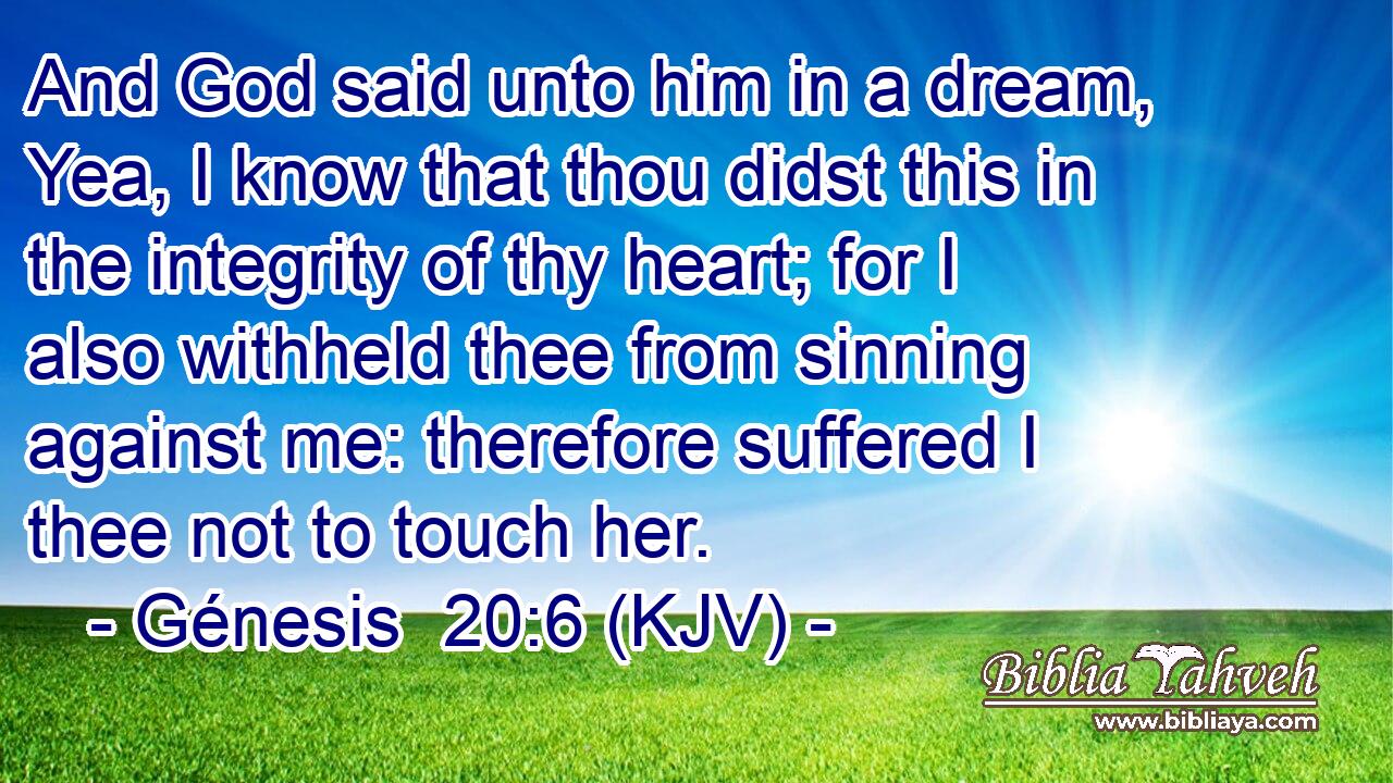 And God said unto him in a dream, Yea, I know that thou didst this in the integrity of thy heart; for I also withheld thee from sinning against me: therefore suffered I thee not to touch her.