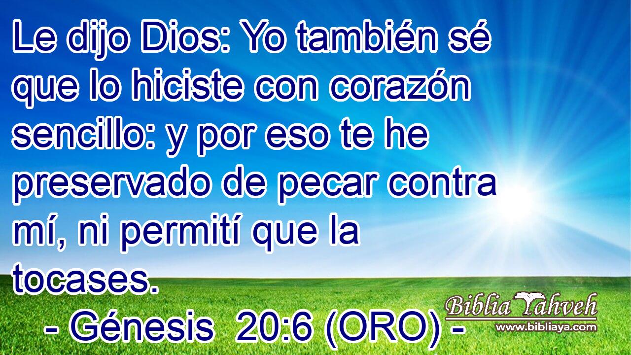  Le dijo Dios: Yo también sé que lo hiciste con corazón sencillo: y por eso te he preservado de pecar contra mí, ni permití que la tocases. 