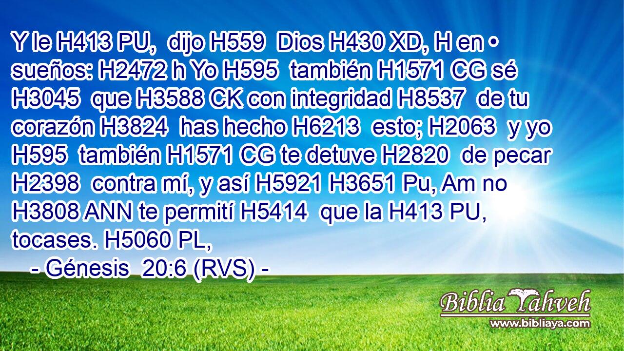 Y le H413 PU,  dijo H559  Dios H430 XD, H en • sueños: H2472 h Yo H595  también H1571 CG sé H3045  que H3588 CK con integridad H8537  de tu corazón H3824  has hecho H6213  esto; H2063  y yo H595  también H1571 CG te detuve H2820  de pecar H2398  contra mí, y así H5921 H3651 Pu, Am no H3808 ANN te permití H5414  que la H413 PU,  tocases. H5060 PL,  