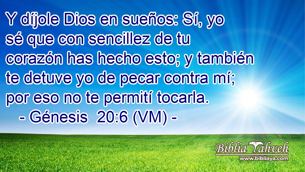  Y díjole Dios en sueños: Sí, yo sé que con sencillez de tu corazón has hecho esto; y también te detuve yo de pecar contra mí; por eso no te permití tocarla. 