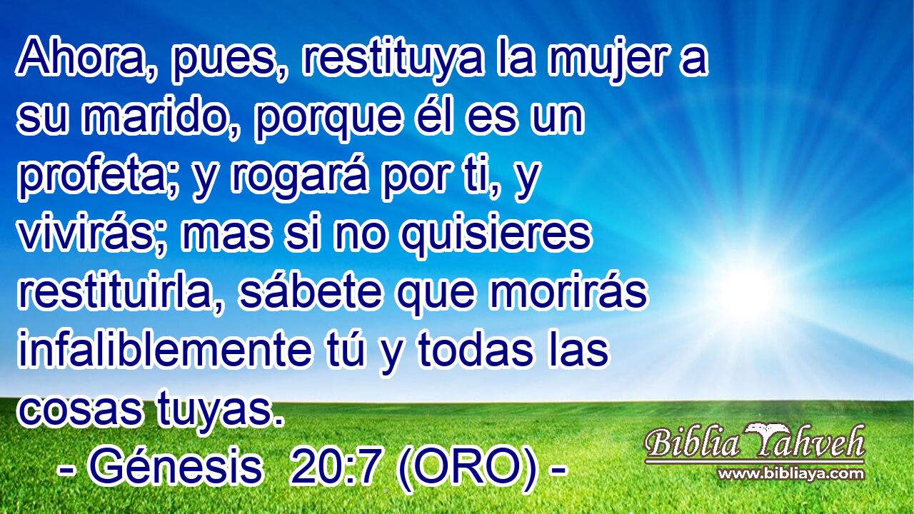  Ahora, pues, restituya la mujer a su marido, porque él es un profeta; y rogará por ti, y vivirás; mas si no quisieres restituirla, sábete que morirás infaliblemente tú y todas las cosas tuyas. 