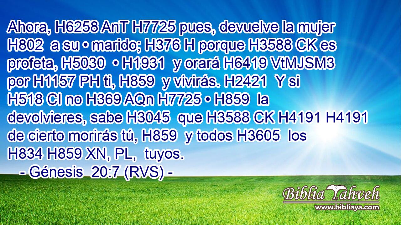 Ahora, H6258 AnT H7725 pues, devuelve la mujer H802  a su • marido; H376 H porque H3588 CK es profeta, H5030  • H1931  y orará H6419 VtMJSM3 por H1157 PH ti, H859  y vivirás. H2421  Y si H518 CI no H369 AQn H7725 • H859  la devolvieres, sabe H3045  que H3588 CK H4191 H4191 de cierto morirás tú, H859  y todos H3605  los H834 H859 XN, PL,  tuyos. 