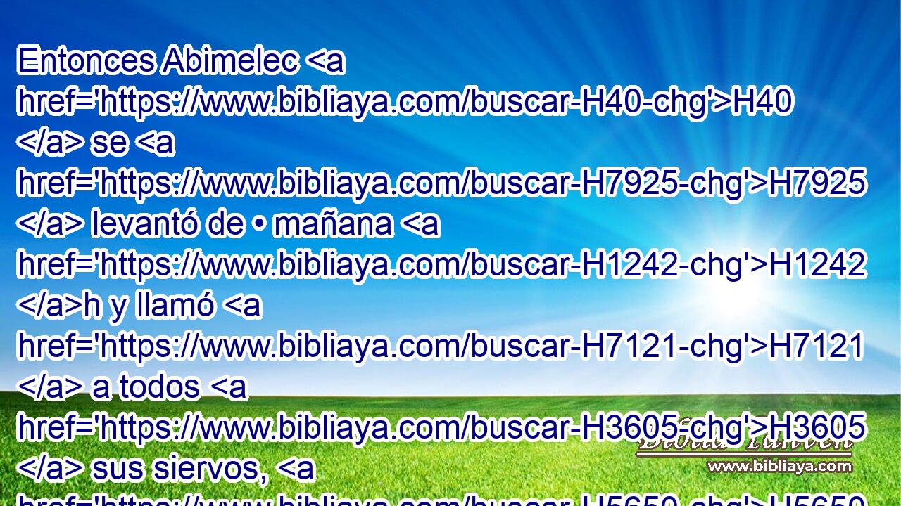Entonces Abimelec H40  se H7925  levantó de • mañana H1242 h y llamó H7121  a todos H3605  sus siervos, H5650  y dijo H1697  • todas H3605  estas H428 XD, NCJPCNH palabras H1696 XD, H en los H241  oídos de ellos; y temieron H3372  H376 H3966 los hombres en gran manera. 