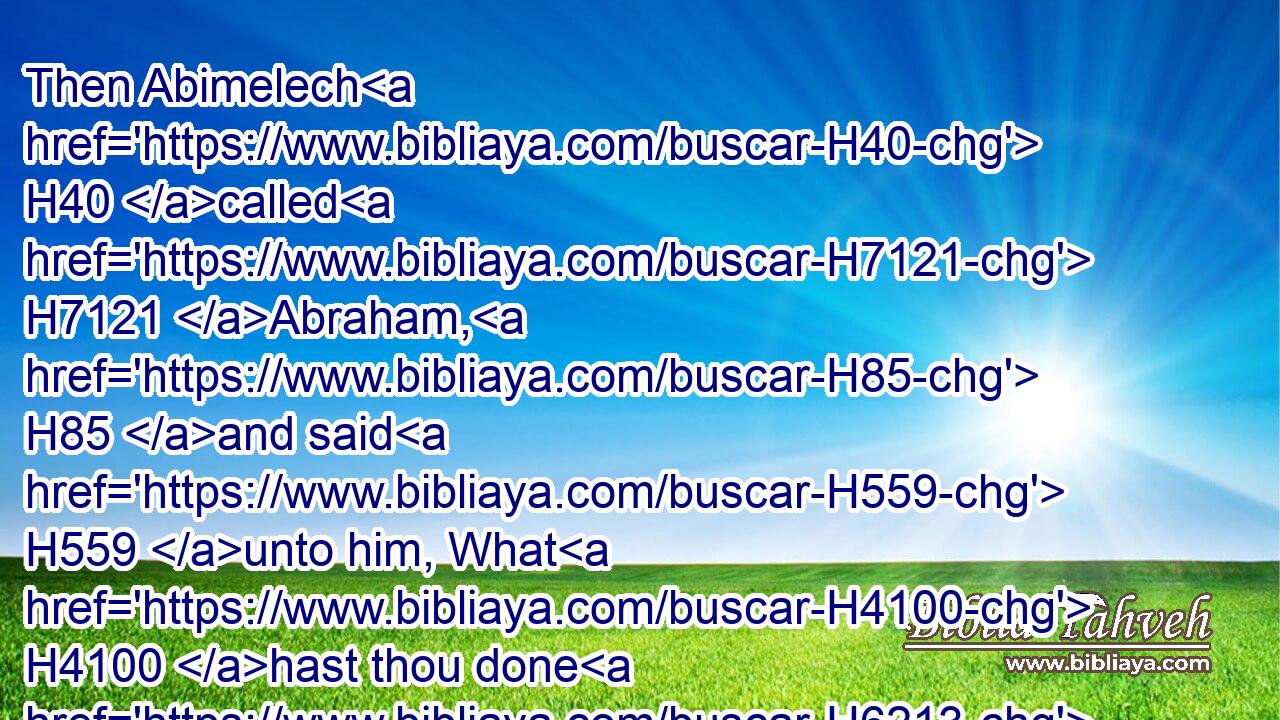 Then Abimelech H40 called H7121 Abraham, H85 and said H559 unto him, What H4100 hast thou done H6213 unto us? and what H4100 have I offended H2398 thee, that H3588 thou hast brought H935 on H5921 me and on H5921 my kingdom H4467 a great H1419 sin? H2401 thou hast done H6213 deeds H4639 unto H5973 me that H834 ought not H3808 to be done.H6213