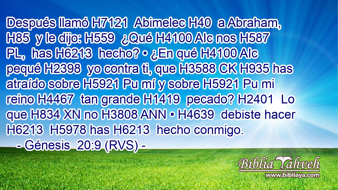 Después llamó H7121  Abimelec H40  a Abraham, H85  y le dijo: H559  ¿Qué H4100 AIc nos H587 PL,  has H6213  hecho? • ¿En qué H4100 AIc pequé H2398  yo contra ti, que H3588 CK H935 has atraído sobre H5921 Pu mí y sobre H5921 Pu mi reino H4467  tan grande H1419  pecado? H2401  Lo que H834 XN no H3808 ANN • H4639  debiste hacer H6213  H5978 has H6213  hecho conmigo. 