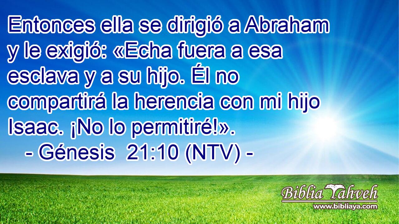 Entonces ella se dirigió a Abraham y le exigió: «Echa fuera a esa esclava y a su hijo. Él no compartirá la herencia con mi hijo Isaac. ¡No lo permitiré!».