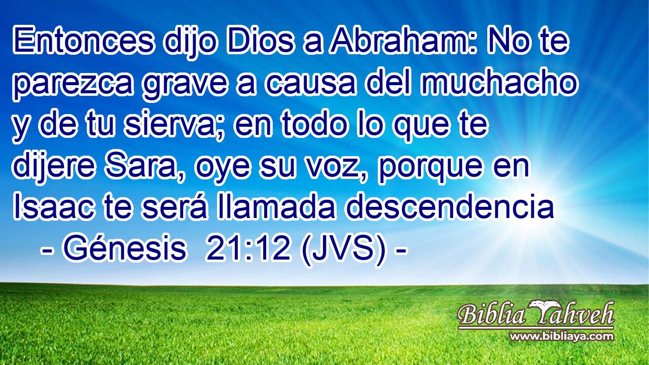 Entonces dijo Dios a Abraham: No te parezca grave a causa del muchacho y de tu sierva; en todo lo que te dijere Sara, oye su voz, porque en Isaac te será llamada descendencia