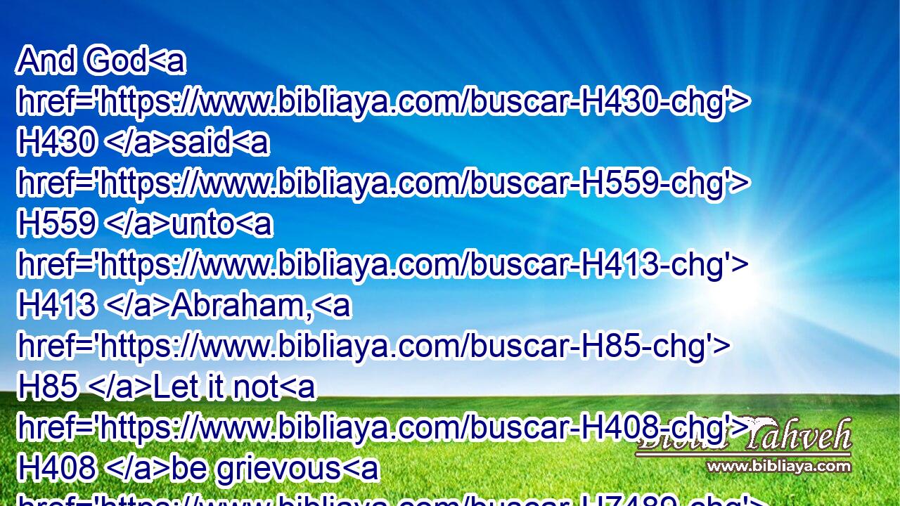 And God H430 said H559 unto H413 Abraham, H85 Let it not H408 be grievous H7489 in thy sight H5869 because of H5921 the lad, H5288 and because of H5921 thy bondwoman; H519 in all H3605 that H834 Sarah H8283 hath said H559 unto H413 thee, hearken H8085 unto her voice; H6963 for H3588 in Isaac H3327 shall thy seed H2233 be called.H7121
