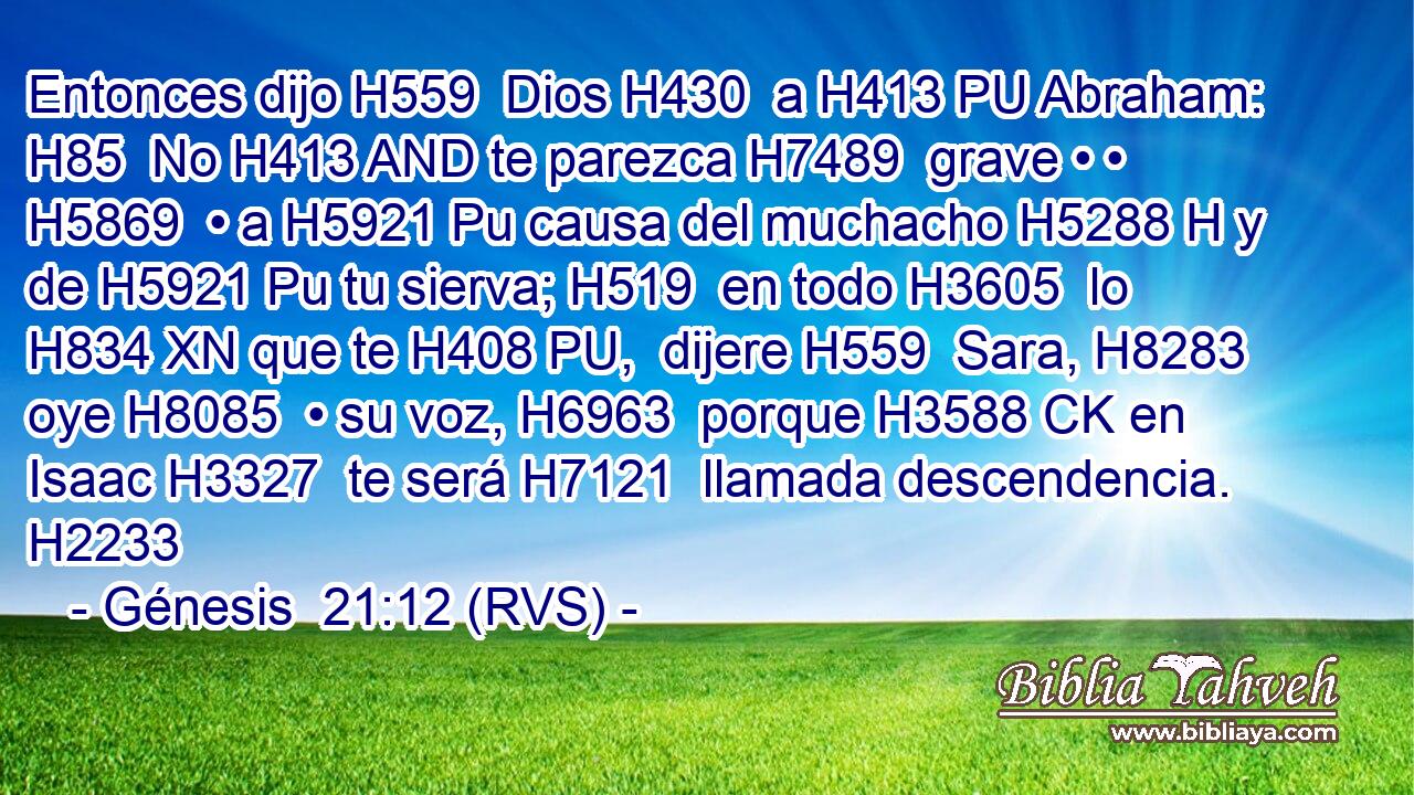 Entonces dijo H559  Dios H430  a H413 PU Abraham: H85  No H413 AND te parezca H7489  grave • • H5869  • a H5921 Pu causa del muchacho H5288 H y de H5921 Pu tu sierva; H519  en todo H3605  lo H834 XN que te H408 PU,  dijere H559  Sara, H8283  oye H8085  • su voz, H6963  porque H3588 CK en Isaac H3327  te será H7121  llamada descendencia. H2233  