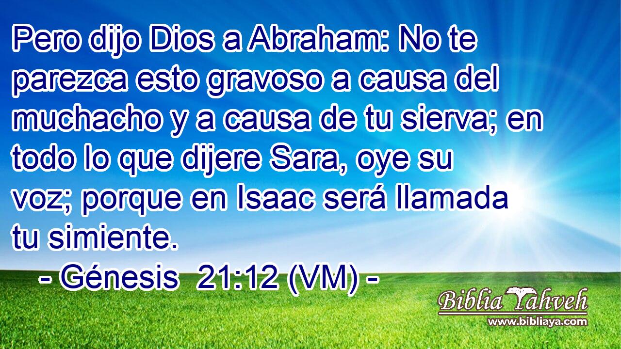  Pero dijo Dios a Abraham: No te parezca esto gravoso a causa del muchacho y a causa de tu sierva; en todo lo que dijere Sara, oye su voz; porque en Isaac será llamada tu simiente. 