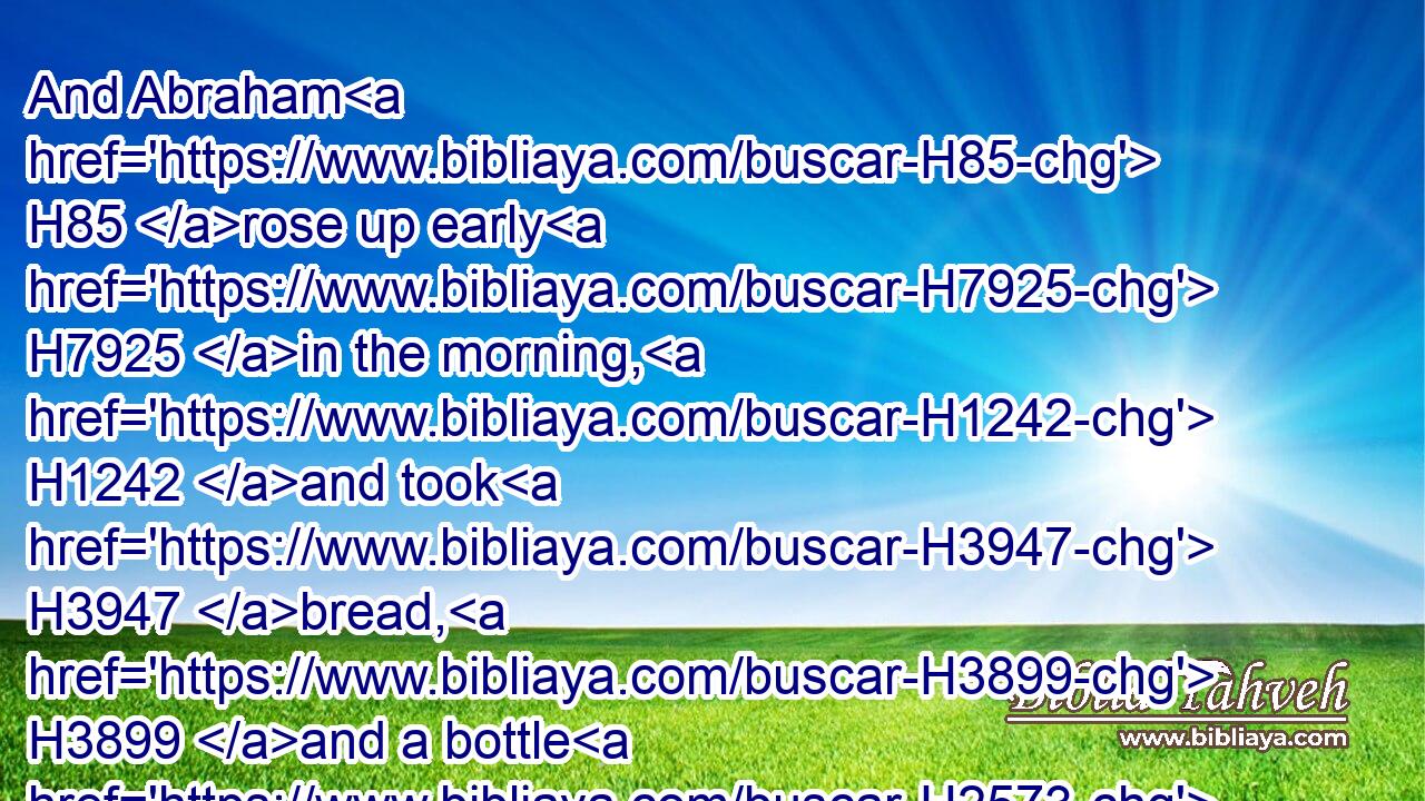And Abraham H85 rose up early H7925 in the morning, H1242 and took H3947 bread, H3899 and a bottle H2573 of water, H4325 and gave H5414 it unto H413 Hagar, H1904 putting H7760 it on H5921 her shoulder, H7926 and the child, H3206 and sent her away: H7971 and she departed, H1980 and wandered H8582 in the wilderness H4057 of Beersheba.H884