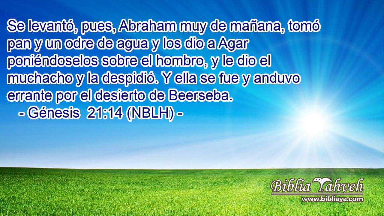  Se levantó, pues, Abraham muy de mañana, tomó pan y un odre de agua y los dio a Agar poniéndoselos sobre el hombro, y le dio el muchacho y la despidió. Y ella se fue y anduvo errante por el desierto de Beerseba. 