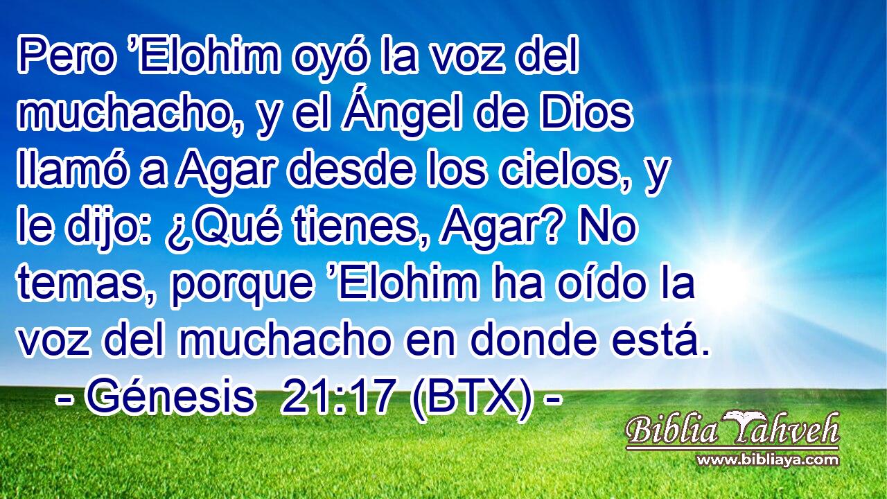 Pero ’Elohim oyó la voz del muchacho, y el Ángel de Dios llamó a Agar desde los cielos, y le dijo: ¿Qué tienes, Agar? No temas, porque ’Elohim ha oído la voz del muchacho en donde está.