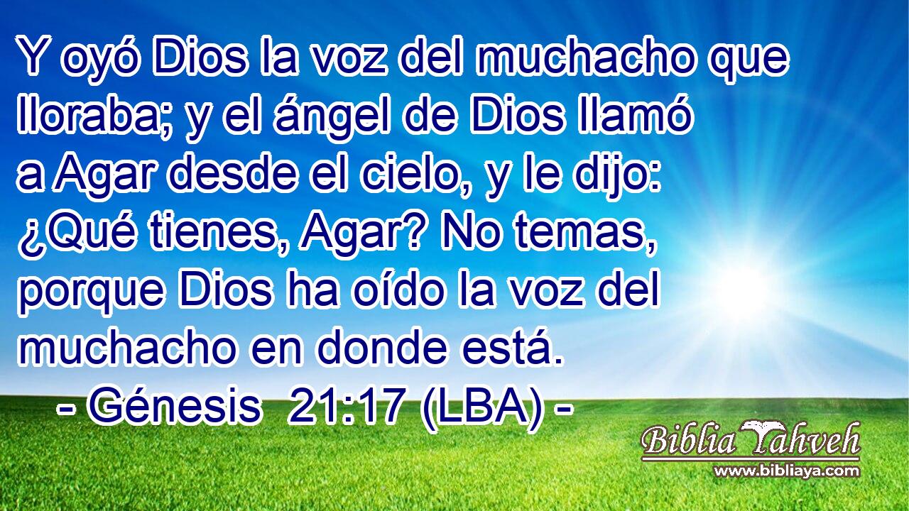Y oyó Dios la voz del muchacho que lloraba; y el ángel de Dios llamó a Agar desde el cielo, y le dijo: ¿Qué tienes, Agar? No temas, porque Dios ha oído la voz del muchacho en donde está.