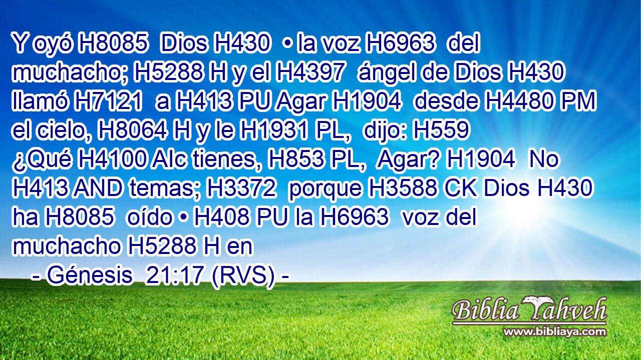 Y oyó H8085  Dios H430  • la voz H6963  del muchacho; H5288 H y el H4397  ángel de Dios H430  llamó H7121  a H413 PU Agar H1904  desde H4480 PM el cielo, H8064 H y le H1931 PL,  dijo: H559  ¿Qué H4100 AIc tienes, H853 PL,  Agar? H1904  No H413 AND temas; H3372  porque H3588 CK Dios H430  ha H8085  oído • H408 PU la H6963  voz del muchacho H5288 H en 
