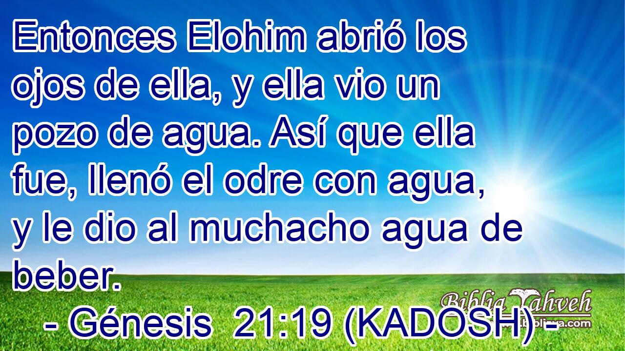  Entonces Elohim abrió los ojos de ella, y ella vio un pozo de agua. Así que ella fue, llenó el odre con agua, y le dio al muchacho agua de beber. 
