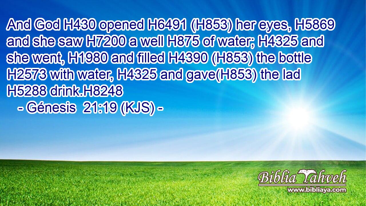 And God H430 opened H6491 (H853) her eyes, H5869 and she saw H7200 a well H875 of water; H4325 and she went, H1980 and filled H4390 (H853) the bottle H2573 with water, H4325 and gave(H853) the lad H5288 drink.H8248