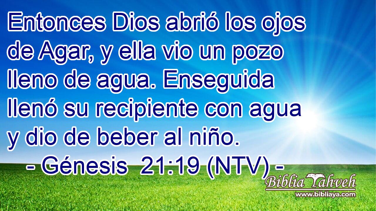 Entonces Dios abrió los ojos de Agar, y ella vio un pozo lleno de agua. Enseguida llenó su recipiente con agua y dio de beber al niño.