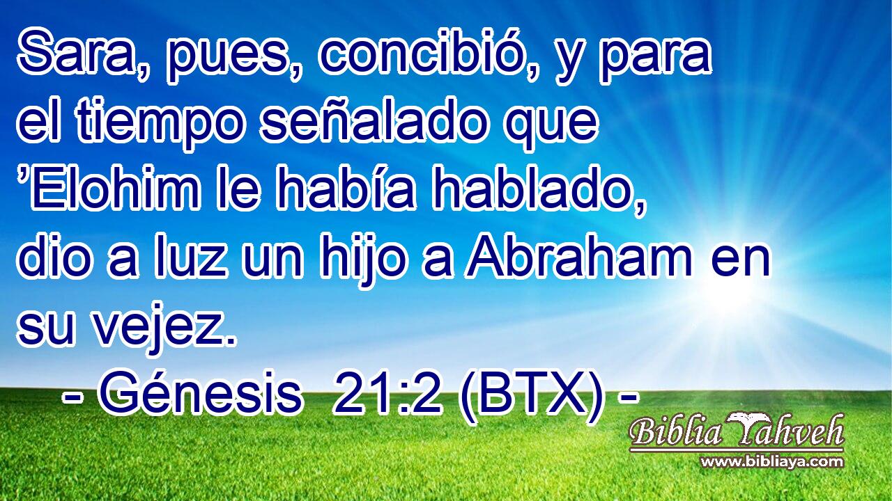 Sara, pues, concibió, y para el tiempo señalado que ’Elohim le había hablado, dio a luz un hijo a Abraham en su vejez.
