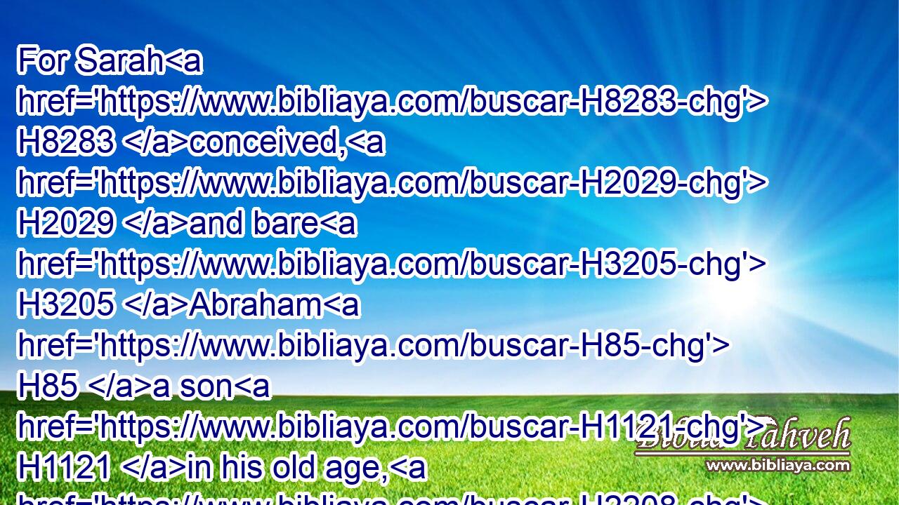 For Sarah H8283 conceived, H2029 and bare H3205 Abraham H85 a son H1121 in his old age, H2208 at the set time H4150 of which H834 God H430 had spoken H1696 to him.