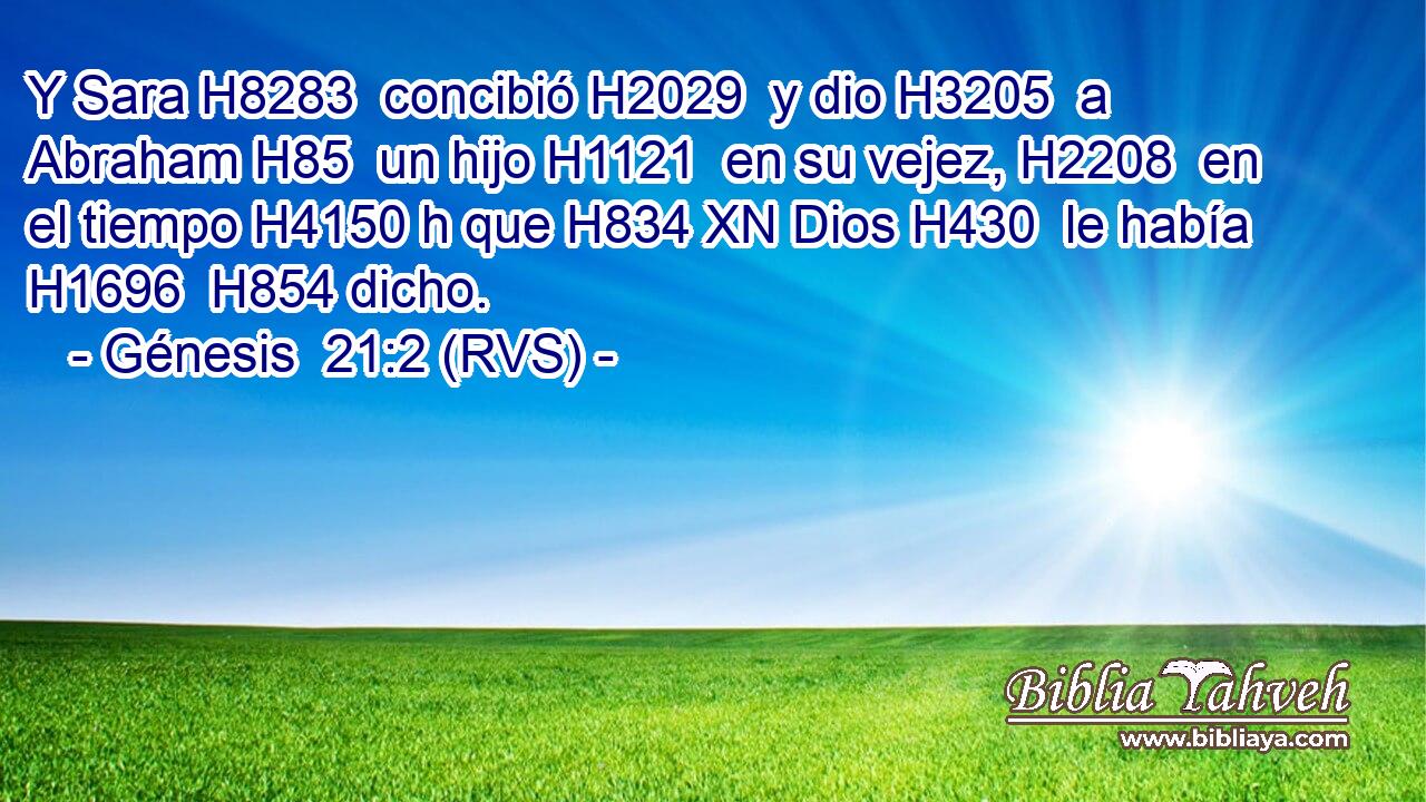 Y Sara H8283  concibió H2029  y dio H3205  a Abraham H85  un hijo H1121  en su vejez, H2208  en el tiempo H4150 h que H834 XN Dios H430  le había H1696  H854 dicho. 