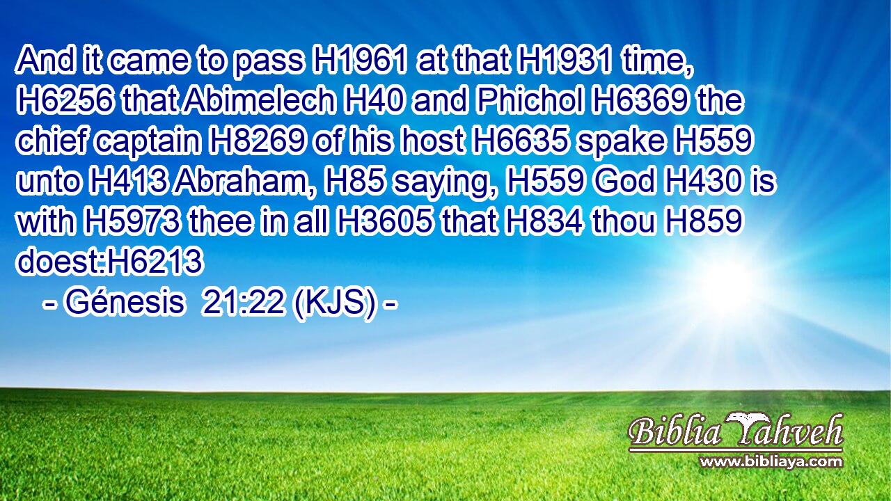 And it came to pass H1961 at that H1931 time, H6256 that Abimelech H40 and Phichol H6369 the chief captain H8269 of his host H6635 spake H559 unto H413 Abraham, H85 saying, H559 God H430 is with H5973 thee in all H3605 that H834 thou H859 doest:H6213