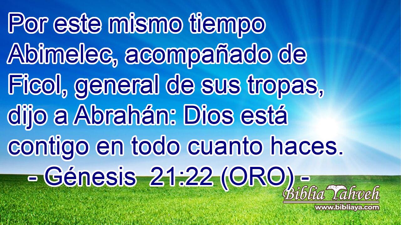  Por este mismo tiempo Abimelec, acompañado de Ficol, general de sus tropas, dijo a Abrahán: Dios está contigo en todo cuanto haces. 