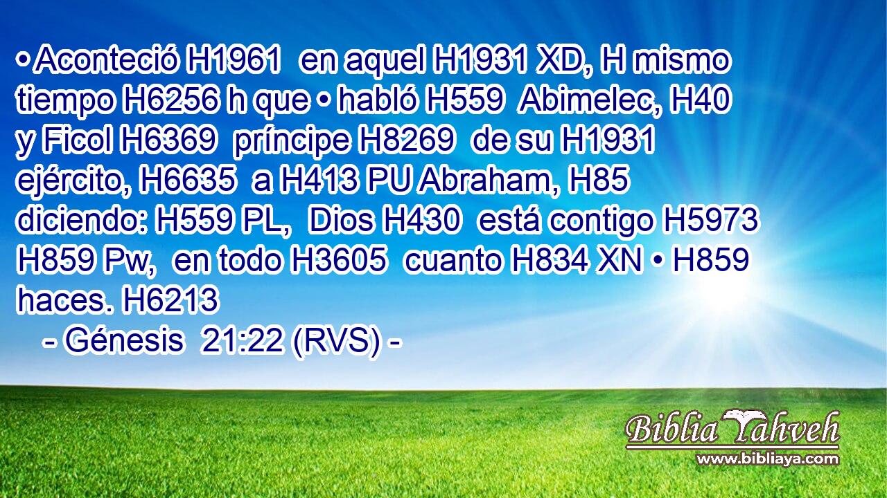 • Aconteció H1961  en aquel H1931 XD, H mismo tiempo H6256 h que • habló H559  Abimelec, H40  y Ficol H6369  príncipe H8269  de su H1931  ejército, H6635  a H413 PU Abraham, H85  diciendo: H559 PL,  Dios H430  está contigo H5973 H859 Pw,  en todo H3605  cuanto H834 XN • H859  haces. H6213  