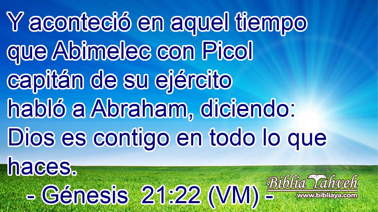  Y aconteció en aquel tiempo que Abimelec con Picol capitán de su ejército habló a Abraham, diciendo: Dios es contigo en todo lo que haces. 