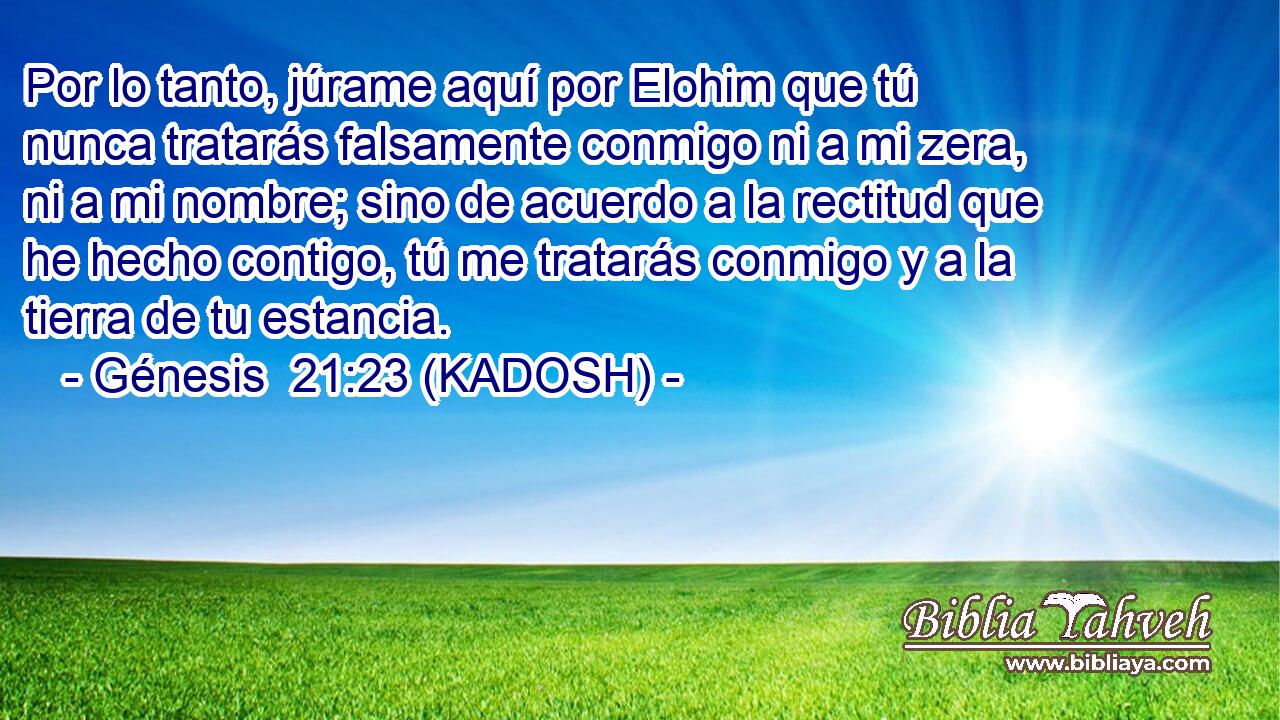  Por lo tanto, júrame aquí por Elohim que tú nunca tratarás falsamente conmigo ni a mi zera, ni a mi nombre; sino de acuerdo a la rectitud que he hecho contigo, tú me tratarás conmigo y a la tierra de tu estancia. 