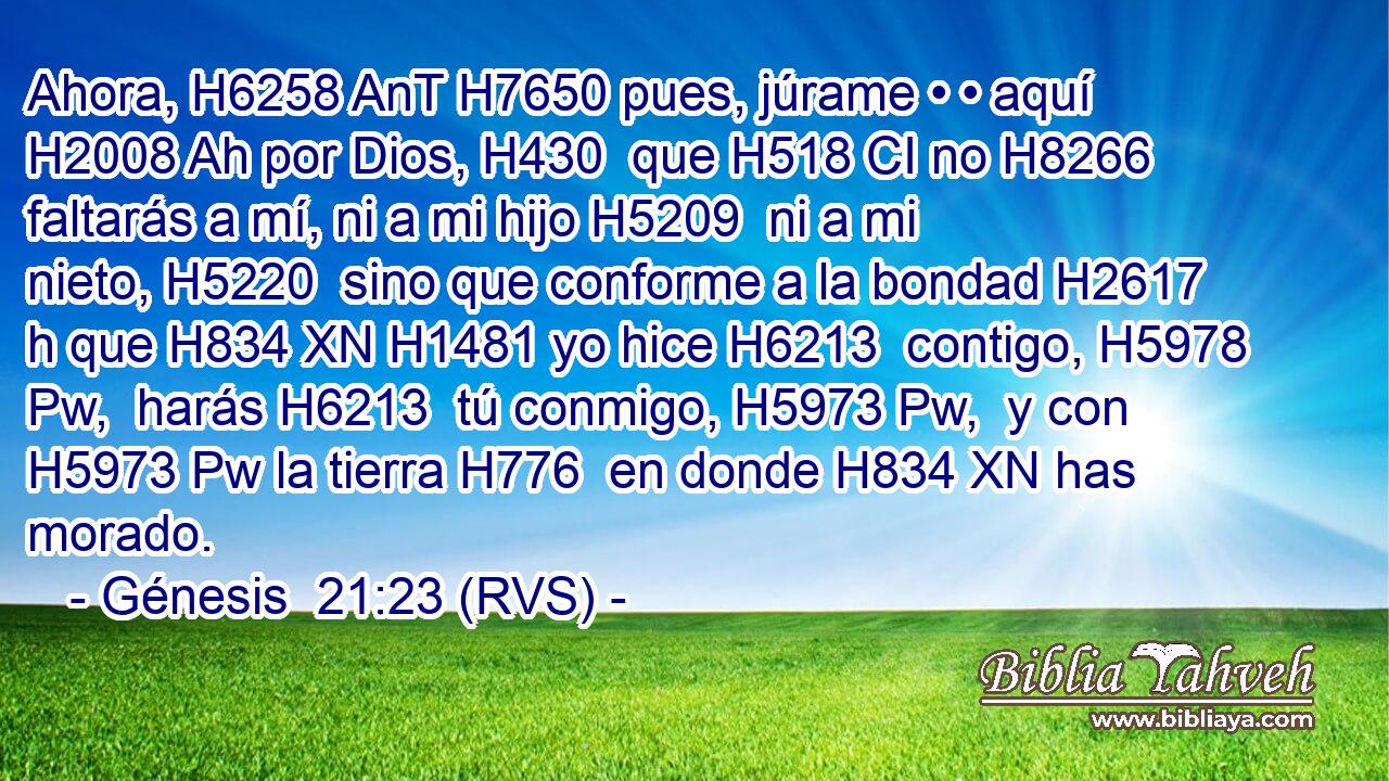Ahora, H6258 AnT H7650 pues, júrame • • aquí H2008 Ah por Dios, H430  que H518 CI no H8266  faltarás a mí, ni a mi hijo H5209  ni a mi nieto, H5220  sino que conforme a la bondad H2617 h que H834 XN H1481 yo hice H6213  contigo, H5978 Pw,  harás H6213  tú conmigo, H5973 Pw,  y con H5973 Pw la tierra H776  en donde H834 XN has morado. 