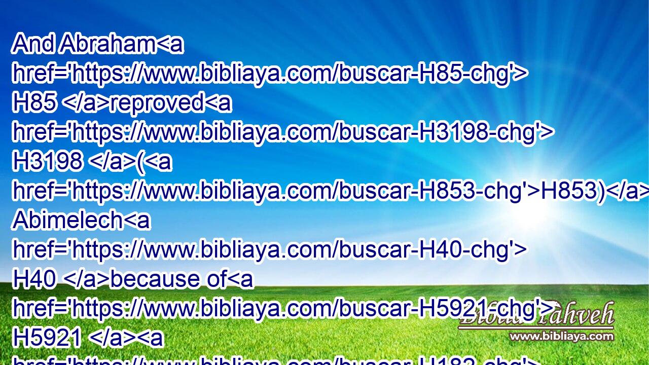 And Abraham H85 reproved H3198 (H853) Abimelech H40 because of H5921  H182 a well H875 of water, H4325 which H834 Abimelech's H40 servants H5650 had violently taken away.H1497
