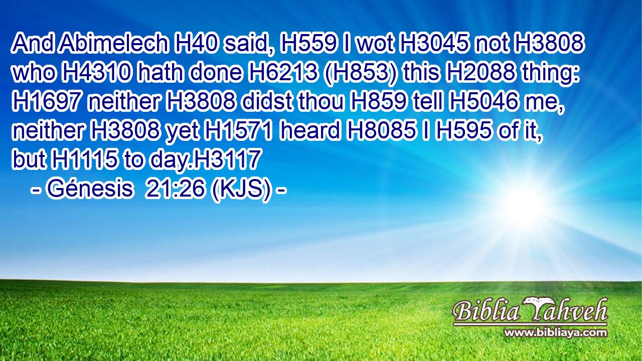 And Abimelech H40 said, H559 I wot H3045 not H3808 who H4310 hath done H6213 (H853) this H2088 thing: H1697 neither H3808 didst thou H859 tell H5046 me, neither H3808 yet H1571 heard H8085 I H595 of it, but H1115 to day.H3117