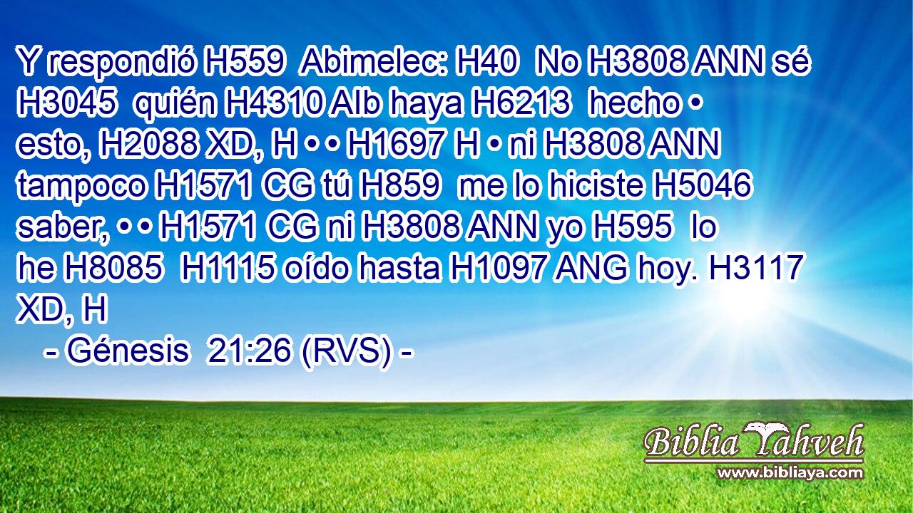Y respondió H559  Abimelec: H40  No H3808 ANN sé H3045  quién H4310 AIb haya H6213  hecho • esto, H2088 XD, H • • H1697 H • ni H3808 ANN tampoco H1571 CG tú H859  me lo hiciste H5046  saber, • • H1571 CG ni H3808 ANN yo H595  lo he H8085  H1115 oído hasta H1097 ANG hoy. H3117 XD, H 