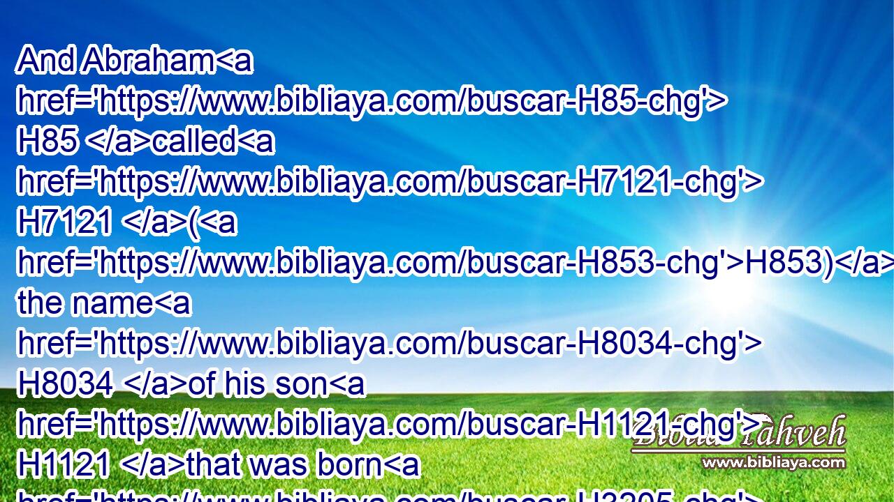 And Abraham H85 called H7121 (H853) the name H8034 of his son H1121 that was born H3205 unto him, whom H834 Sarah H8283 bare H3205 to him, Isaac.H3327