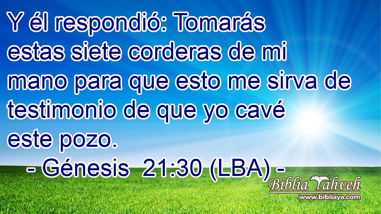 Y él respondió: Tomarás estas siete corderas de mi mano para que esto me sirva de testimonio de que yo cavé este pozo.