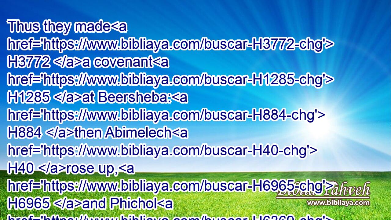 Thus they made H3772 a covenant H1285 at Beersheba: H884 then Abimelech H40 rose up, H6965 and Phichol H6369 the chief captain H8269 of his host, H6635 and they returned H7725 into H413 the land H776 of the Philistines.H6430