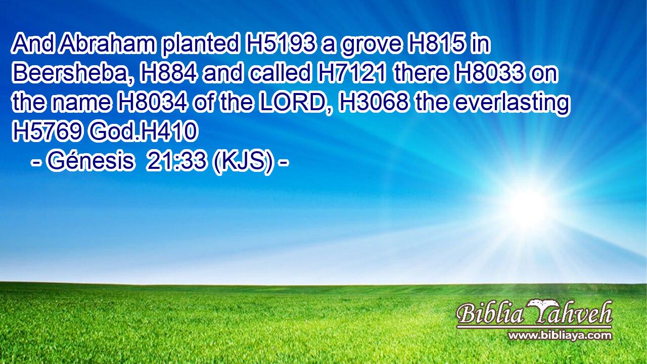 And Abraham planted H5193 a grove H815 in Beersheba, H884 and called H7121 there H8033 on the name H8034 of the LORD, H3068 the everlasting H5769 God.H410