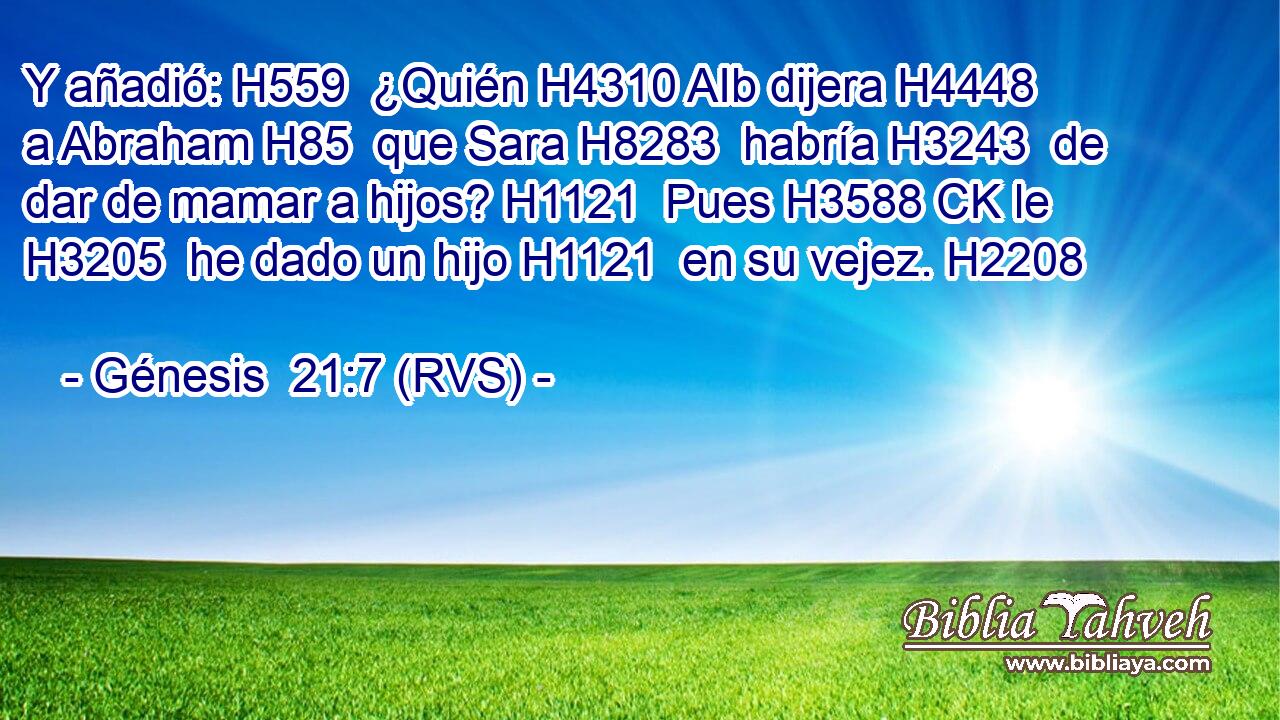 Y añadió: H559  ¿Quién H4310 AIb dijera H4448  a Abraham H85  que Sara H8283  habría H3243  de dar de mamar a hijos? H1121  Pues H3588 CK le H3205  he dado un hijo H1121  en su vejez. H2208  