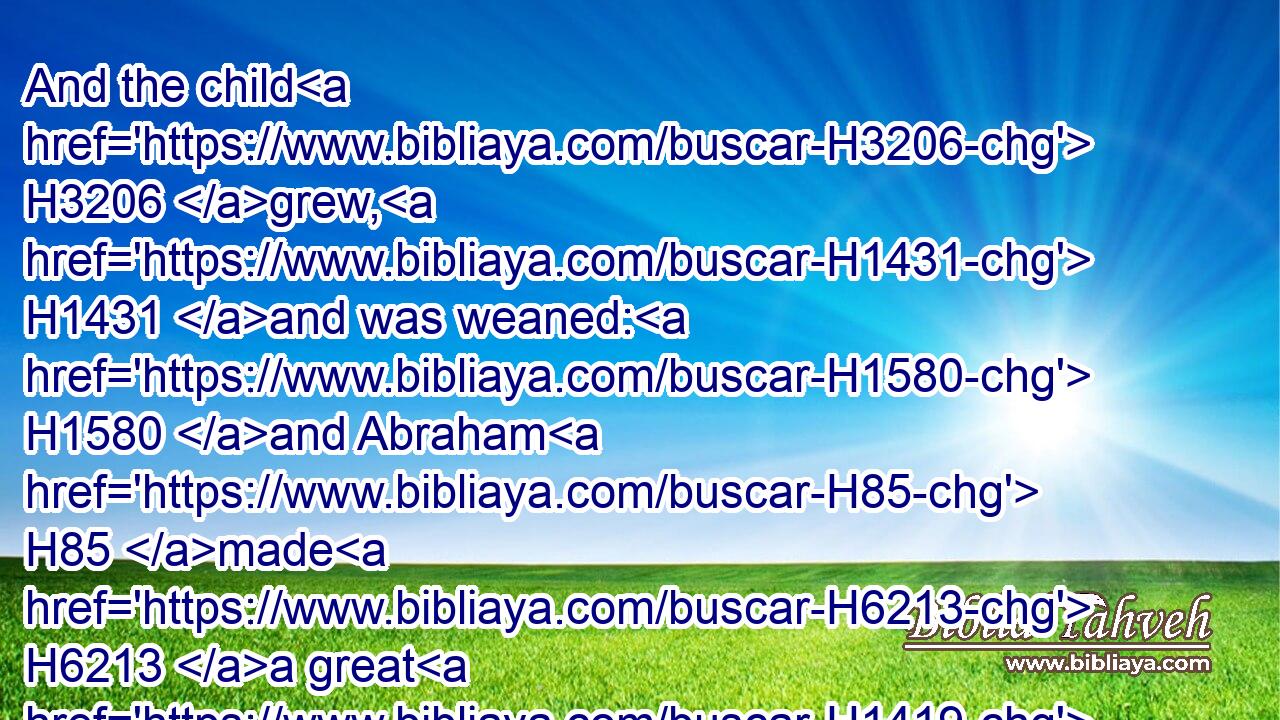And the child H3206 grew, H1431 and was weaned: H1580 and Abraham H85 made H6213 a great H1419 feast H4960 the same day H3117 that(H853) Isaac H3327 was weaned.H1580