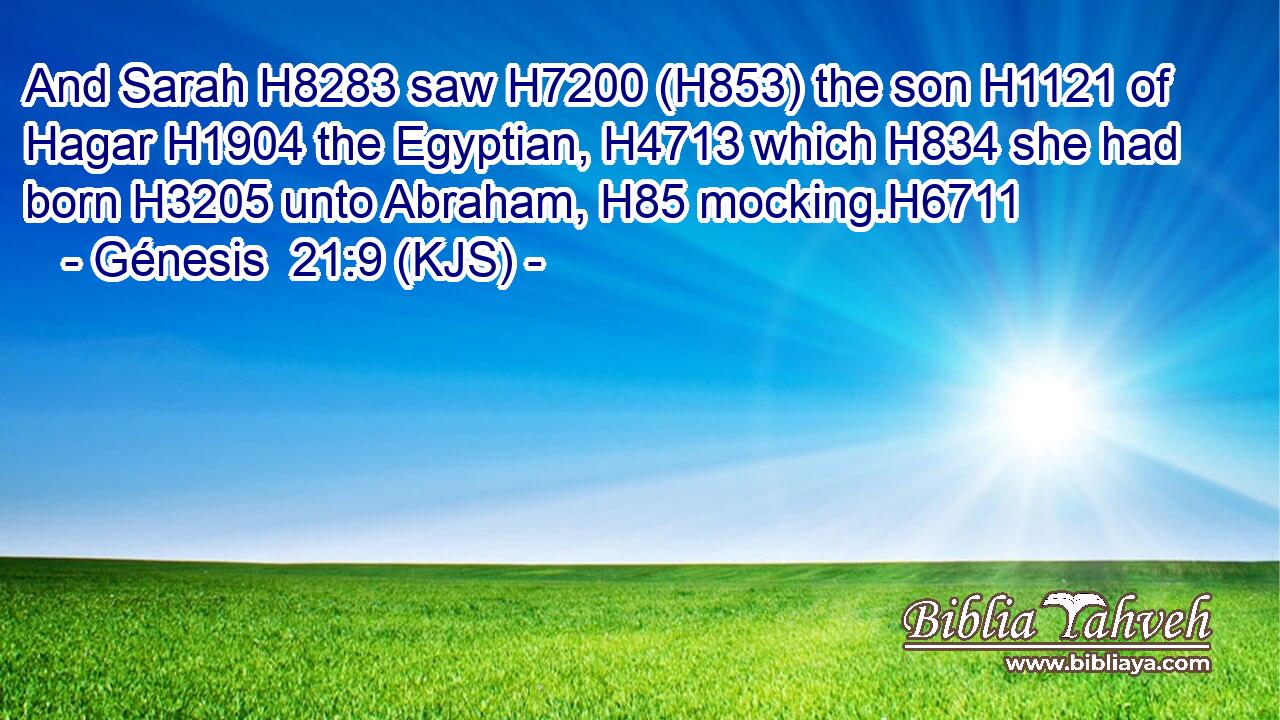And Sarah H8283 saw H7200 (H853) the son H1121 of Hagar H1904 the Egyptian, H4713 which H834 she had born H3205 unto Abraham, H85 mocking.H6711
