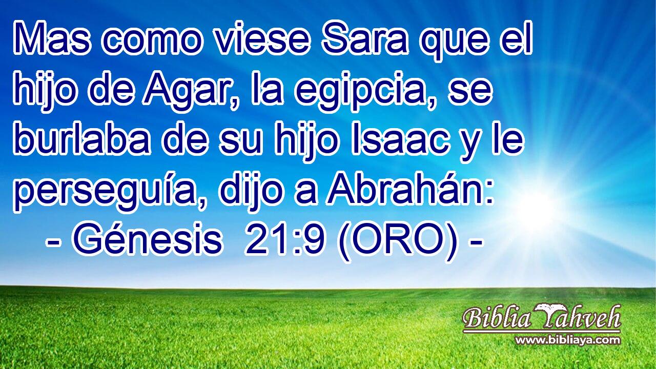  Mas como viese Sara que el hijo de Agar, la egipcia, se burlaba de su hijo Isaac y le perseguía, dijo a Abrahán: 