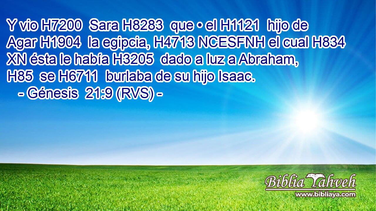 Y vio H7200  Sara H8283  que • el H1121  hijo de Agar H1904  la egipcia, H4713 NCESFNH el cual H834 XN ésta le había H3205  dado a luz a Abraham, H85  se H6711  burlaba de su hijo Isaac. 