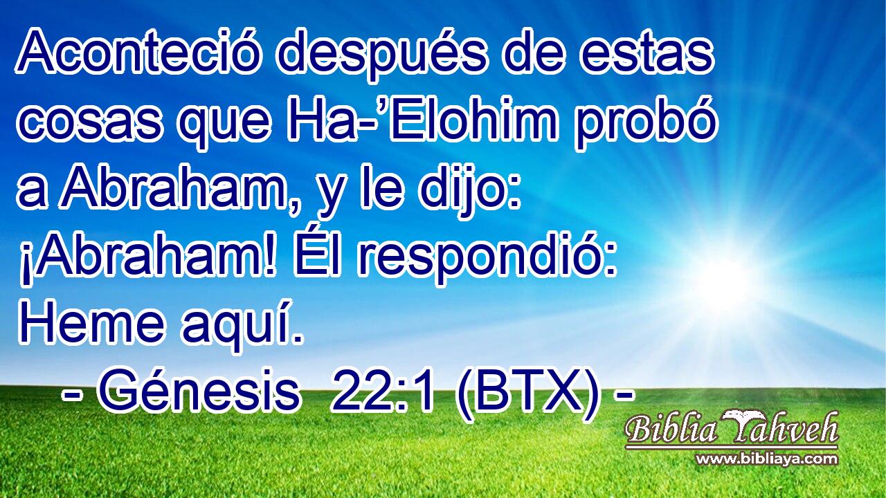 Aconteció después de estas cosas que Ha-’Elohim probó a Abraham, y le dijo: ¡Abraham! Él respondió: Heme aquí.