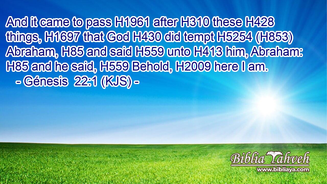 And it came to pass H1961 after H310 these H428 things, H1697 that God H430 did tempt H5254 (H853) Abraham, H85 and said H559 unto H413 him, Abraham: H85 and he said, H559 Behold, H2009 here I am.