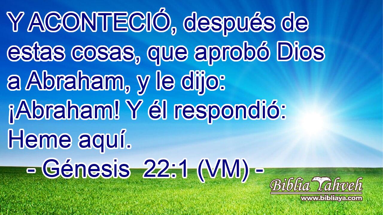  Y ACONTECIÓ, después de estas cosas, que aprobó Dios a Abraham, y le dijo: ¡Abraham! Y él respondió: Heme aquí. 